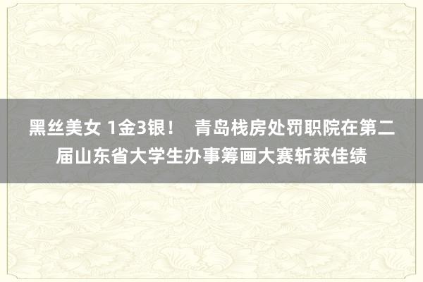 黑丝美女 1金3银！  青岛栈房处罚职院在第二届山东省大学生办事筹画大赛斩获佳绩
