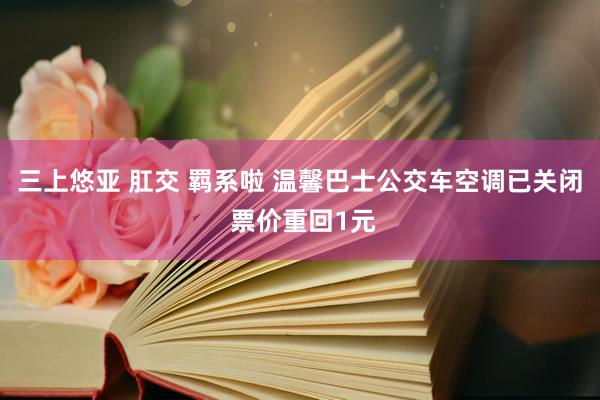 三上悠亚 肛交 羁系啦 温馨巴士公交车空调已关闭 票价重回1元