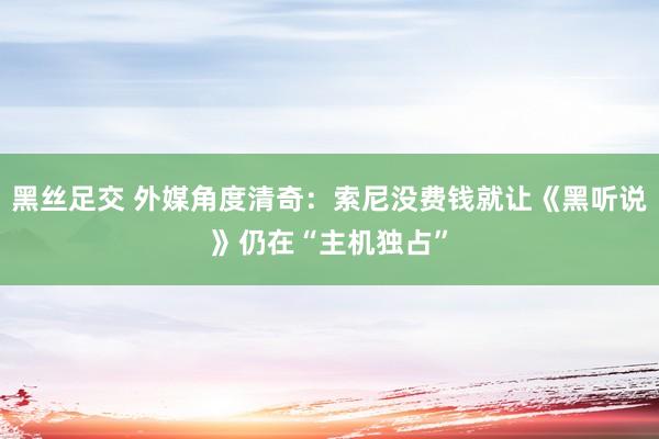 黑丝足交 外媒角度清奇：索尼没费钱就让《黑听说》仍在“主机独占”