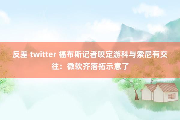 反差 twitter 福布斯记者咬定游科与索尼有交往：微软齐落拓示意了