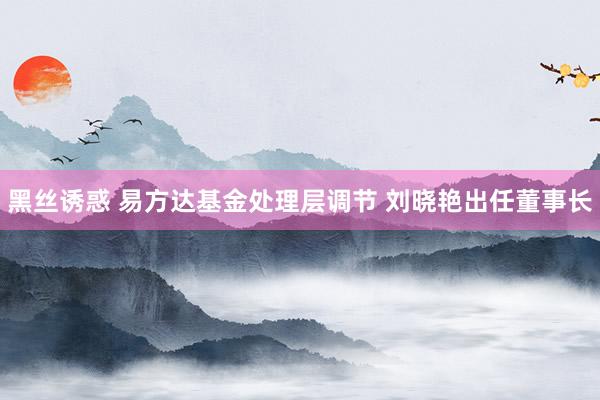 黑丝诱惑 易方达基金处理层调节 刘晓艳出任董事长