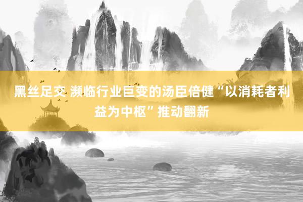 黑丝足交 濒临行业巨变的汤臣倍健“以消耗者利益为中枢”推动翻新