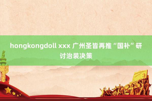 hongkongdoll xxx 广州圣皆再推“国补”研讨治装决策