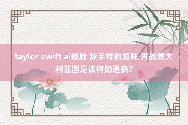 taylor swift ai换脸 敌手特别趣味 再战澳大利亚国足该何如退换？