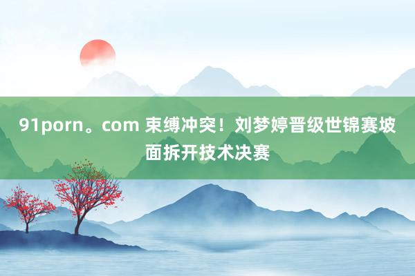 91porn。com 束缚冲突！刘梦婷晋级世锦赛坡面拆开技术决赛