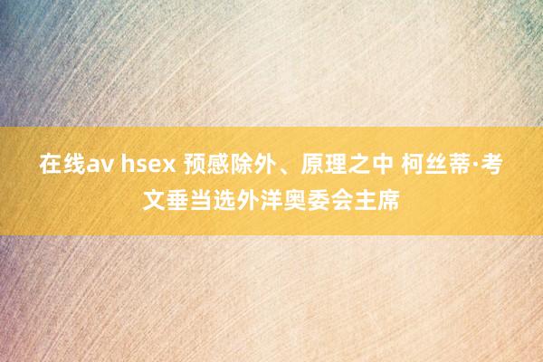 在线av hsex 预感除外、原理之中 柯丝蒂·考文垂当选外洋奥委会主席