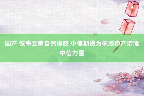 国产 做事云南自然橡胶 中信期货为橡胶稳产增添中信力量