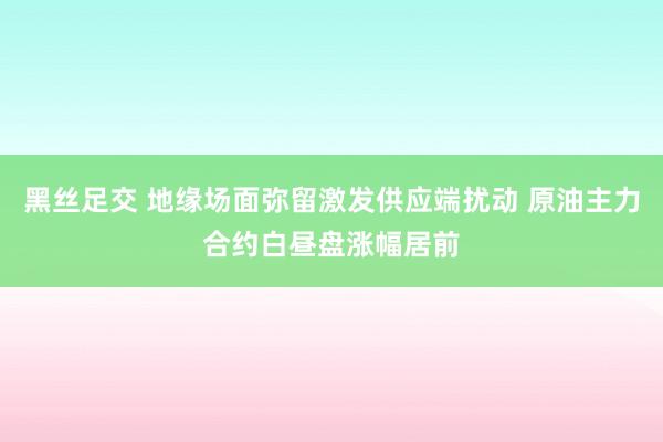 黑丝足交 地缘场面弥留激发供应端扰动 原油主力合约白昼盘涨幅居前