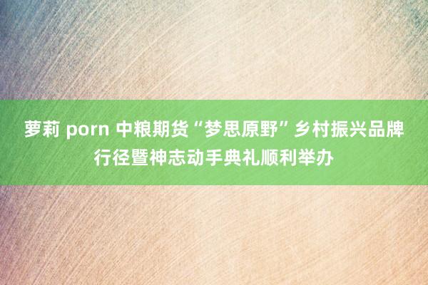 萝莉 porn 中粮期货“梦思原野”乡村振兴品牌行径暨神志动手典礼顺利举办