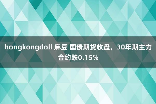 hongkongdoll 麻豆 国债期货收盘，30年期主力合约跌0.15%