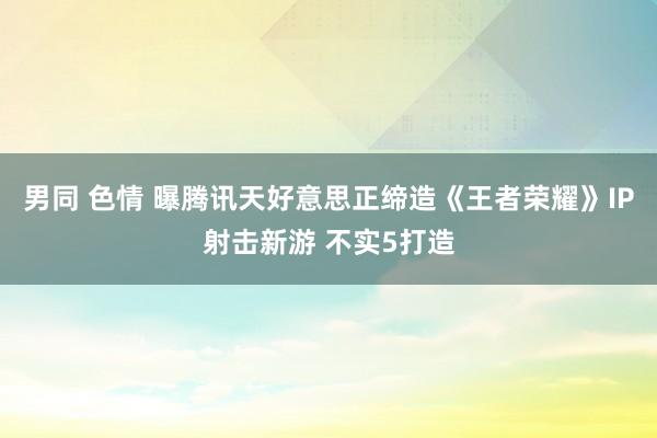男同 色情 曝腾讯天好意思正缔造《王者荣耀》IP射击新游 不实5打造