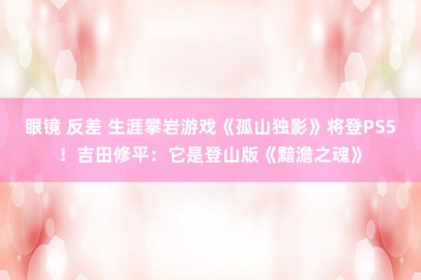 眼镜 反差 生涯攀岩游戏《孤山独影》将登PS5！吉田修平：它是登山版《黯澹之魂》