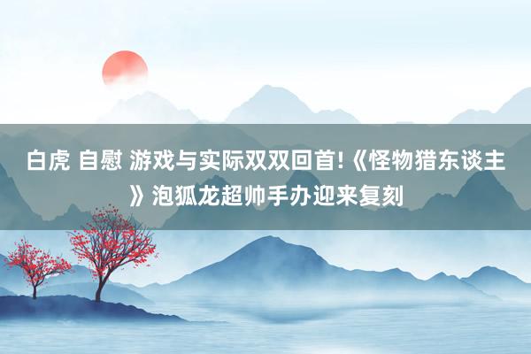 白虎 自慰 游戏与实际双双回首!《怪物猎东谈主》泡狐龙超帅手办迎来复刻