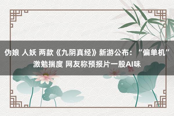 伪娘 人妖 两款《九阴真经》新游公布：“偏单机”激勉揣度 网友称预报片一股AI味