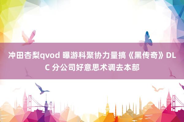 冲田杏梨qvod 曝游科聚协力量搞《黑传奇》DLC 分公司好意思术调去本部
