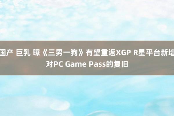 国产 巨乳 曝《三男一狗》有望重返XGP R星平台新增对PC Game Pass的复旧