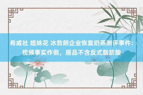 希威社 姐妹花 冰勃朗企业恢复奶茶测评事件：视频事实作假，居品不含反式脂肪酸