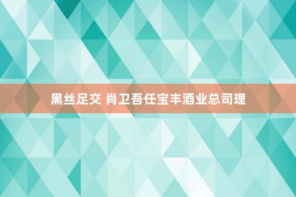 黑丝足交 肖卫吾任宝丰酒业总司理