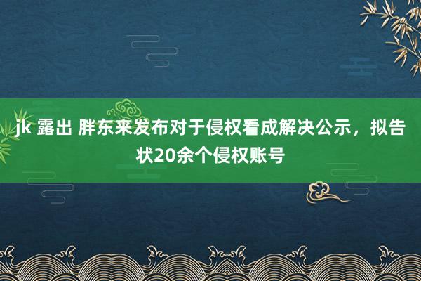 jk 露出 胖东来发布对于侵权看成解决公示，拟告状20余个侵权账号