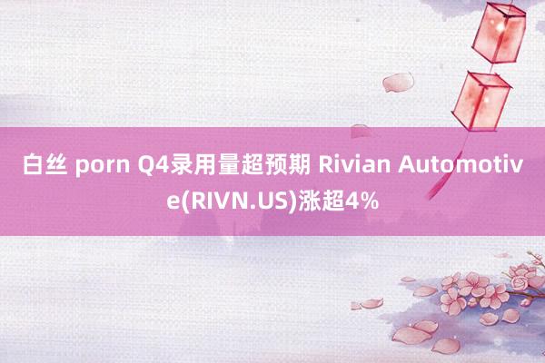 白丝 porn Q4录用量超预期 Rivian Automotive(RIVN.US)涨超4%