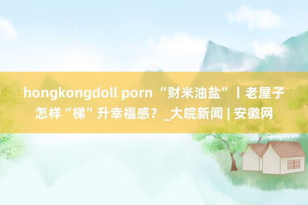 hongkongdoll porn “财米油盐”丨老屋子怎样“梯”升幸福感？_大皖新闻 | 安徽网