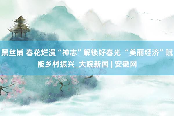 黑丝铺 春花烂漫“神志”解锁好春光 “美丽经济”赋能乡村振兴_大皖新闻 | 安徽网