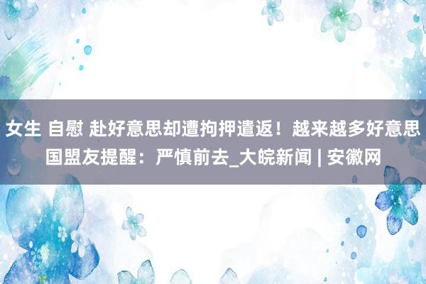 女生 自慰 赴好意思却遭拘押遣返！越来越多好意思国盟友提醒：严慎前去_大皖新闻 | 安徽网