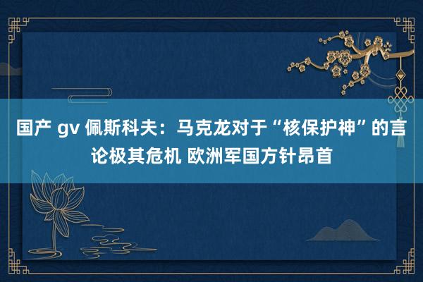 国产 gv 佩斯科夫：马克龙对于“核保护神”的言论极其危机 欧洲军国方针昂首