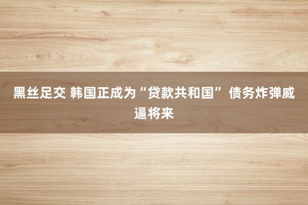 黑丝足交 韩国正成为“贷款共和国” 债务炸弹威逼将来