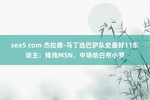 sex5 com 杰拉德-马丁选巴萨队史最好11东谈主：锋线MSN，中场哈白布小罗