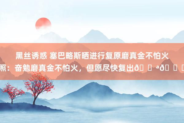 黑丝诱惑 塞巴略斯晒进行复原磨真金不怕火照：奋勉磨真金不怕火，但愿尽快复出💪🔋