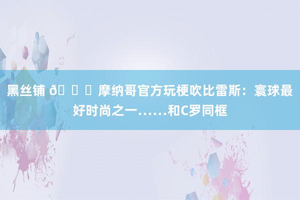 黑丝铺 😂摩纳哥官方玩梗吹比雷斯：寰球最好时尚之一……和C罗同框