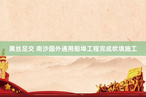 黑丝足交 南沙国外通用船埠工程完成吹填施工