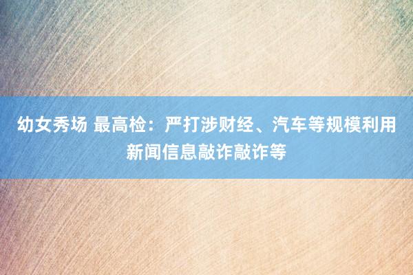 幼女秀场 最高检：严打涉财经、汽车等规模利用新闻信息敲诈敲诈等