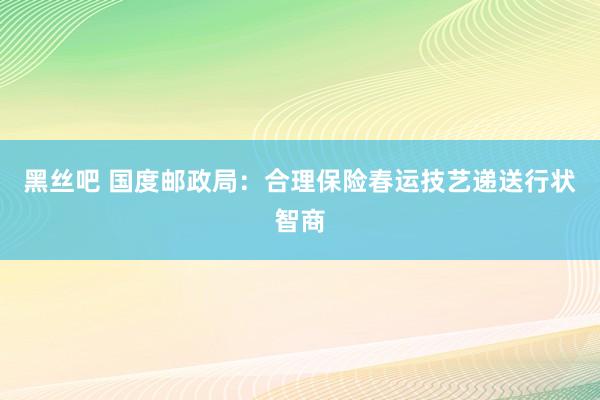 黑丝吧 国度邮政局：合理保险春运技艺递送行状智商