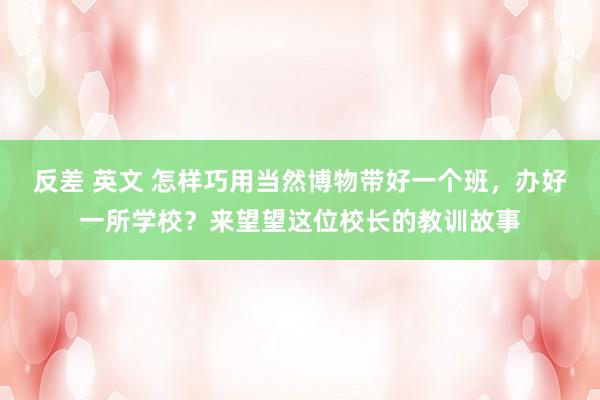 反差 英文 怎样巧用当然博物带好一个班，办好一所学校？来望望这位校长的教训故事
