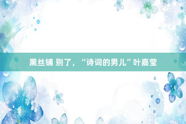 黑丝铺 别了，“诗词的男儿”叶嘉莹