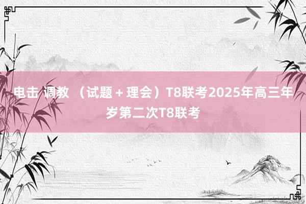 电击 调教 （试题＋理会）T8联考2025年高三年岁第二次T8联考