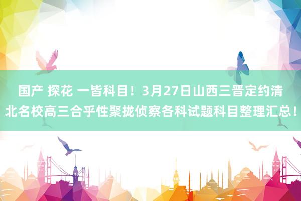 国产 探花 一皆科目！3月27日山西三晋定约清北名校高三合乎性聚拢侦察各科试题科目整理汇总！
