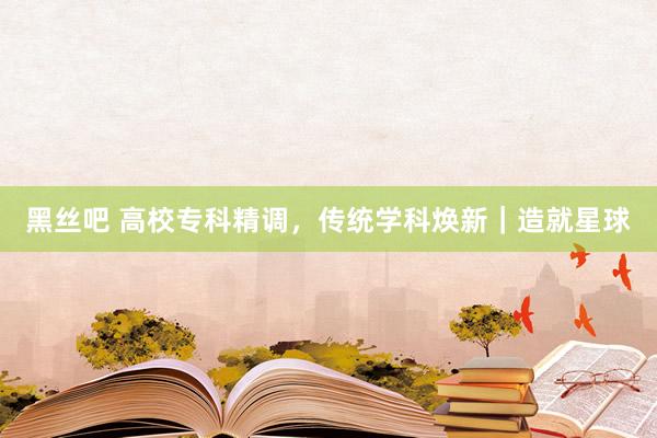 黑丝吧 高校专科精调，传统学科焕新｜造就星球