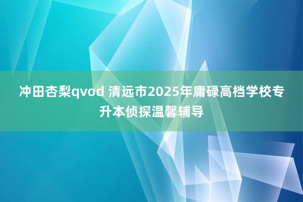 冲田杏梨qvod 清远市2025年庸碌高档学校专升本侦探温馨辅导