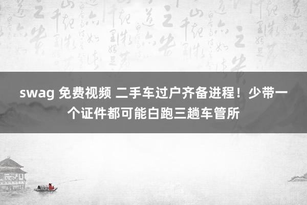swag 免费视频 二手车过户齐备进程！少带一个证件都可能白跑三趟车管所