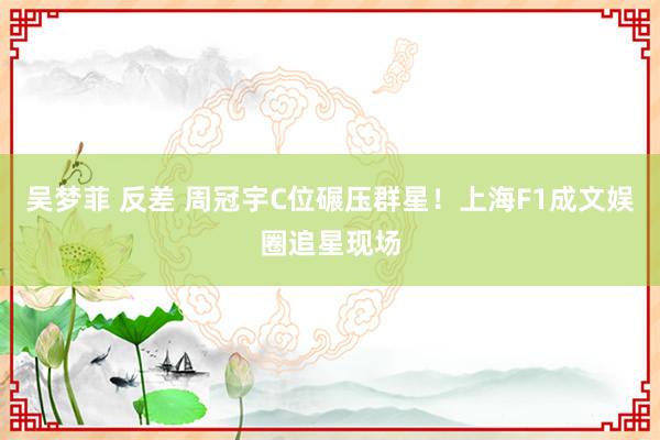 吴梦菲 反差 周冠宇C位碾压群星！上海F1成文娱圈追星现场