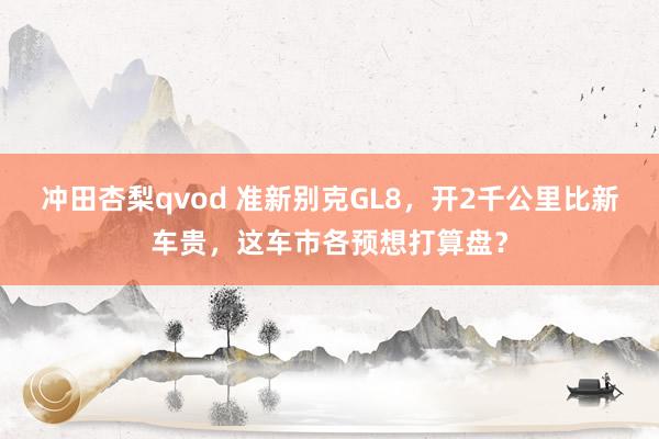 冲田杏梨qvod 准新别克GL8，开2千公里比新车贵，这车市各预想打算盘？