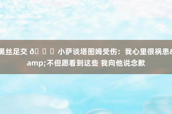 黑丝足交 🙏小萨谈塔图姆受伤：我心里很祸患&不但愿看到这些 我向他说念歉