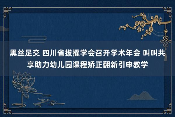 黑丝足交 四川省拔擢学会召开学术年会 叫叫共享助力幼儿园课程矫正翻新引申教学