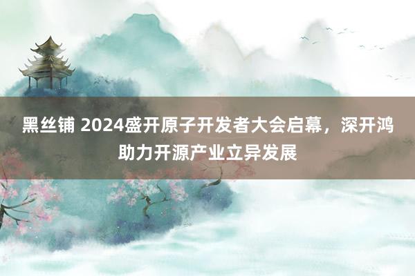 黑丝铺 2024盛开原子开发者大会启幕，深开鸿助力开源产业立异发展