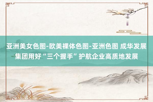 亚洲美女色图-欧美裸体色图-亚洲色图 成华发展集团用好“三个握手”护航企业高质地发展