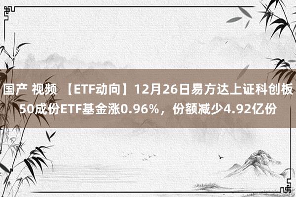 国产 视频 【ETF动向】12月26日易方达上证科创板50成份ETF基金涨0.96%，份额减少4.92亿份
