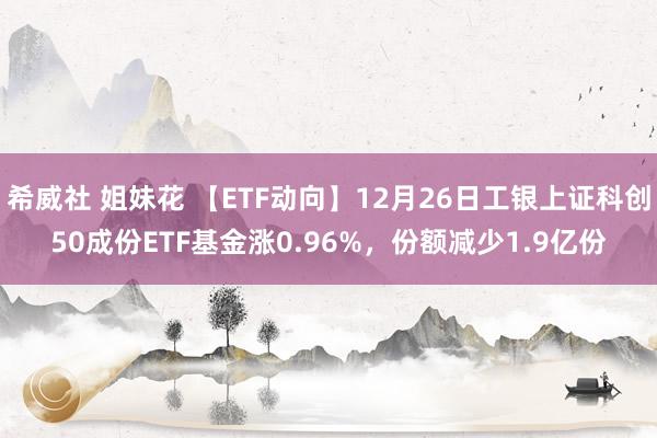 希威社 姐妹花 【ETF动向】12月26日工银上证科创50成份ETF基金涨0.96%，份额减少1.9亿份